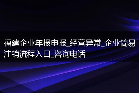 福建企业年报申报_经营异常_企业简易注销流程入口_咨询电话