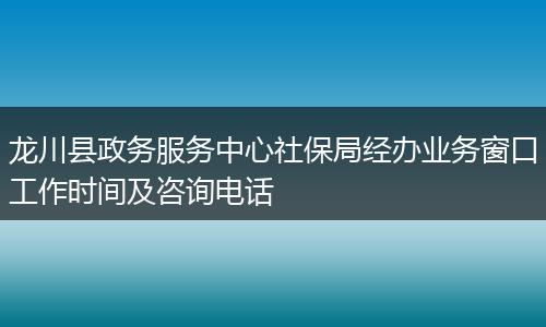 龙川县政务服务中心社保局经办业务窗口工作时间及咨询电话