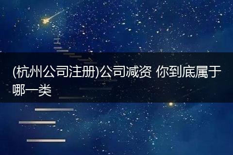 (杭州公司注册)公司减资 你到底属于哪一类