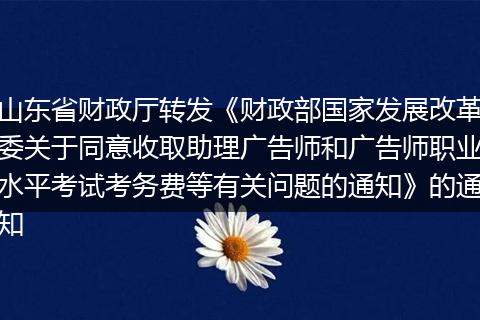 山东省财政厅转发《财政部国家发展改革委关于同意收取助理广告师和广告师职业水平考试考务费等有关问题的通知》的通知