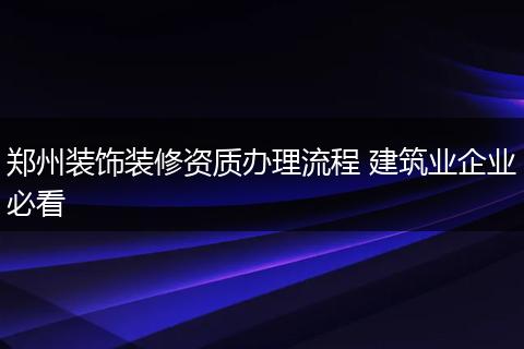 郑州装饰装修资质办理流程 建筑业企业必看