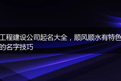工程建设公司起名大全，顺风顺水有特色的名字技巧