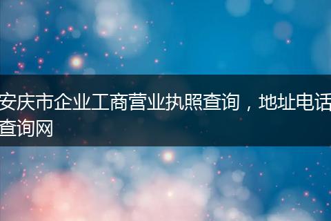 安庆市企业工商营业执照查询，地址电话查询网