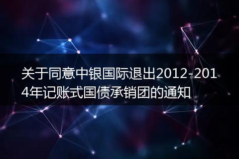 关于同意中银国际退出2012-2014年记账式国债承销团的通知