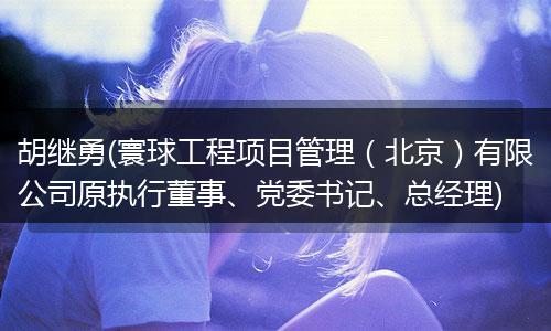 胡继勇(寰球工程项目管理（北京）有限公司原执行董事、党委书记、总经理)