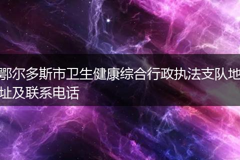 鄂尔多斯市卫生健康综合行政执法支队地址及联系电话