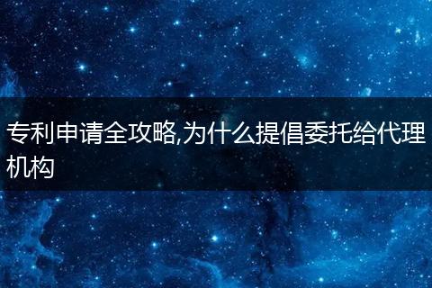专利申请全攻略,为什么提倡委托给代理机构