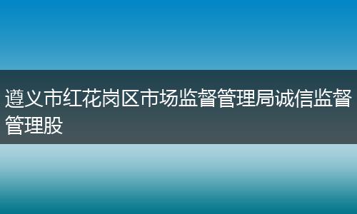 遵义市红花岗区市场监督管理局诚信监督管理股