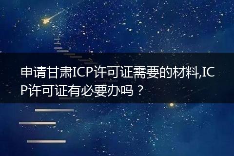 申请甘肃ICP许可证需要的材料,ICP许可证有必要办吗？