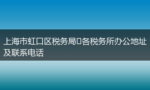 上海市虹口区税务局各税务所办公地址及联系电话