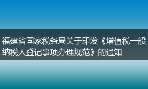 福建省国家税务局关于印发《增值税一般纳税人登记事项办理规范》的通知
