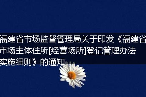 福建省市场监督管理局关于印发《福建省市场主体住所[经营场所]登记管理办法实施细则》的通知