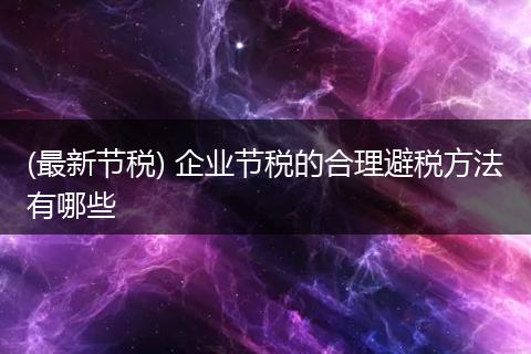 (最新节税) 企业节税的合理避税方法有哪些