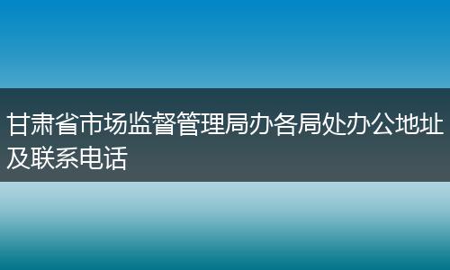 甘肃省市场监督管理局办各局处办公地址及联系电话
