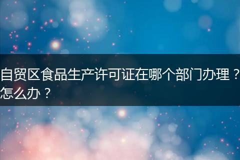 自贸区食品生产许可证在哪个部门办理？怎么办？