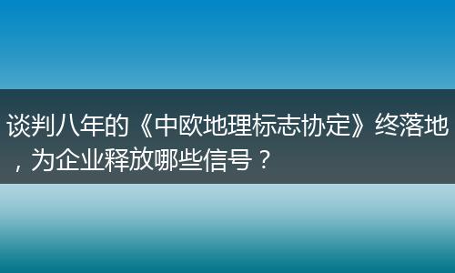 谈判八年的《中欧地理标志协定》终落地，为企业释放哪些信号？