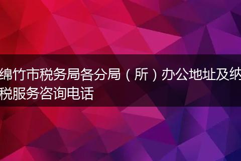 绵竹市税务局各分局(所)办公地址及纳税服务咨询电话