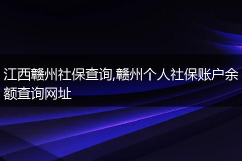 江西赣州社保查询,赣州个人社保账户余额查询网址