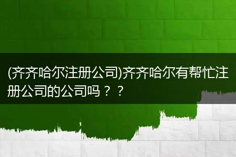 (齐齐哈尔注册公司)齐齐哈尔有帮忙注册公司的公司吗？？