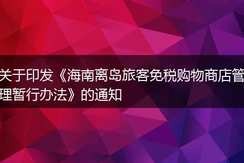 关于印发《海南离岛旅客免税购物商店管理暂行办法》的通知