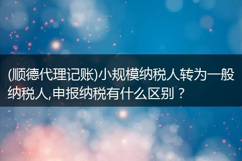 (顺德代理记账)小规模纳税人转为一般纳税人,申报纳税有什么区别？