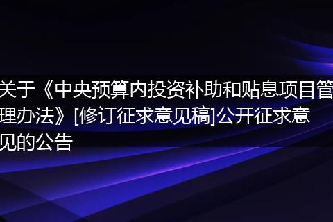 关于《中央预算内投资补助和贴息项目管理办法》[修订征求意见稿]公开征求意见的公告