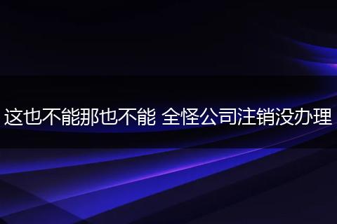 这也不能那也不能 全怪公司注销没办理