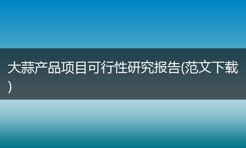 大蒜产品项目可行性研究报告(范文下载)