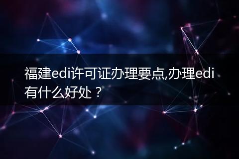 福建edi许可证办理要点,办理edi有什么好处?