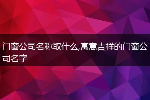门窗公司名称取什么,寓意吉祥的门窗公司名字