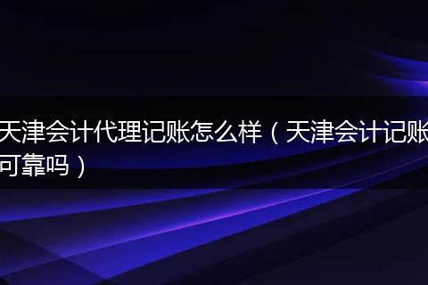 天津会计代理记账怎么样（天津会计记账可靠吗）