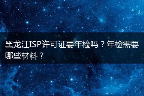 黑龙江ISP许可证要年检吗？年检需要哪些材料？