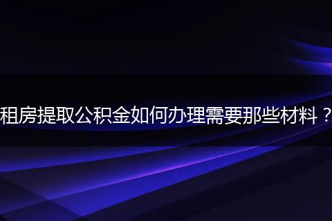 租房提取公积金如何办理需要那些材料？