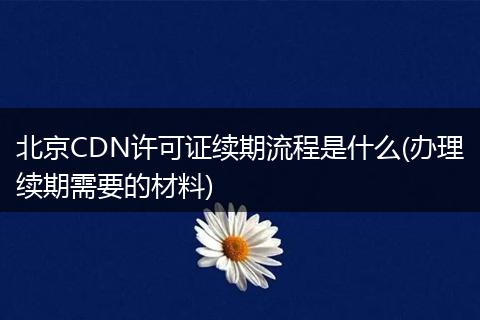 北京CDN许可证续期流程是什么(办理续期需要的材料)