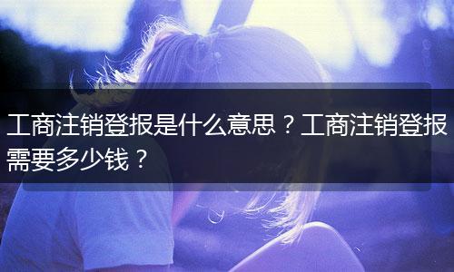 工商注销登报是什么意思？工商注销登报需要多少钱？