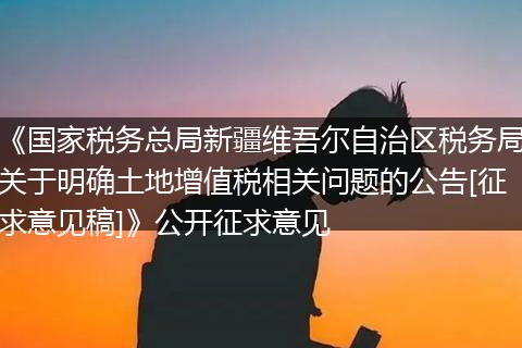 《国家税务总局新疆维吾尔自治区税务局关于明确土地增值税相关问题的公告[征求意见稿]》公开征求意见