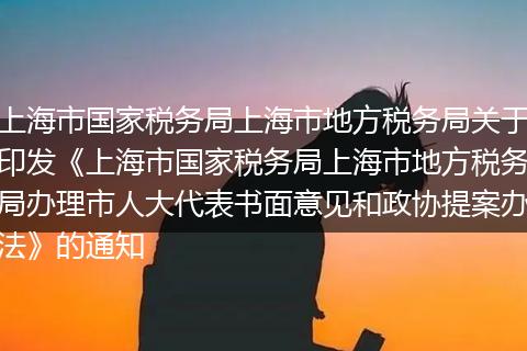 上海市国家税务局上海市地方税务局关于印发《上海市国家税务局上海市地方税务局办理市人大代表书面意见和政协提案办法》的通知