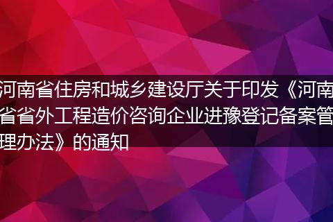 河南省住房和城乡建设厅关于印发《河南省省外工程造价咨询企业进豫登记备案管理办法》的通知