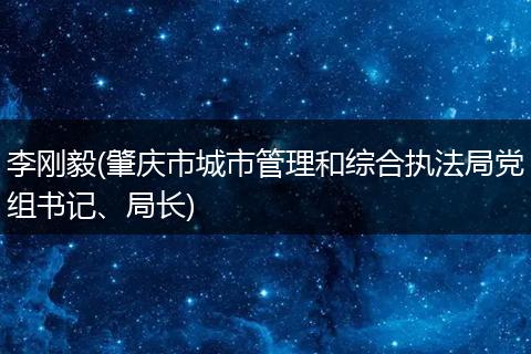 李刚毅(肇庆市城市管理和综合执法局党组书记、局长)