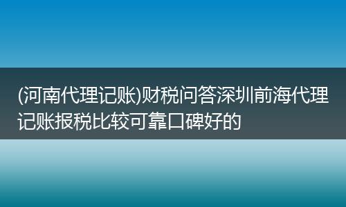 (河南代理记账)财税问答深圳前海代理记账报税比较可靠口碑好的