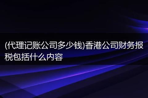 (代理记账公司多少钱)香港公司财务报税包括什么内容