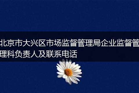 北京市大兴区市场监督管理局企业监督管理科负责人及联系电话