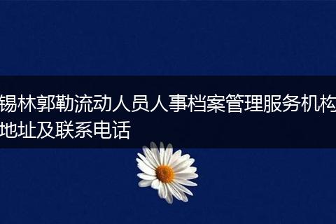 锡林郭勒流动人员人事档案管理服务机构地址及联系电话