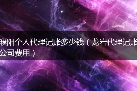 濮阳个人代理记账多少钱（龙岩代理记账公司费用）