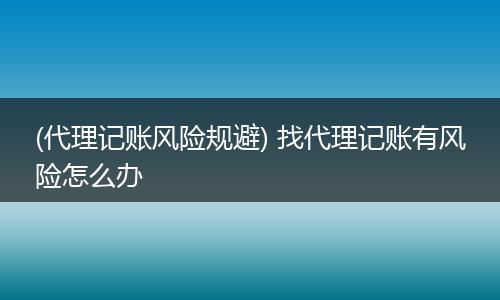 (代理记账风险规避) 找代理记账有风险怎么办