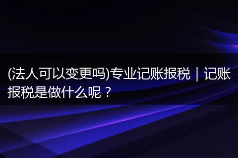 (法人可以变更吗)专业记账报税｜记账报税是做什么呢？