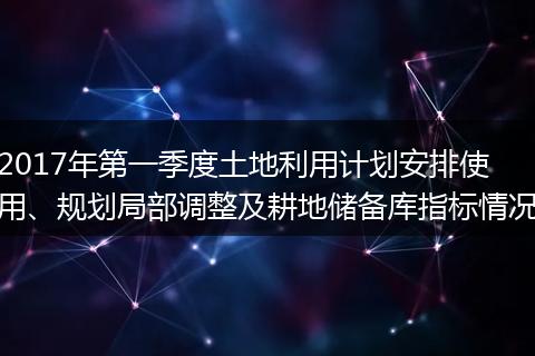 2017年第一季度土地利用计划安排使用、规划局部调整及耕地储备库指标情况