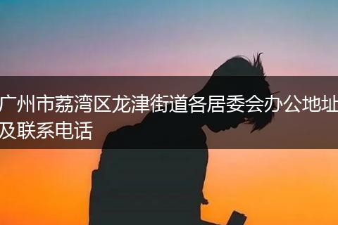 广州市荔湾区龙津街道各居委会办公地址及联系电话