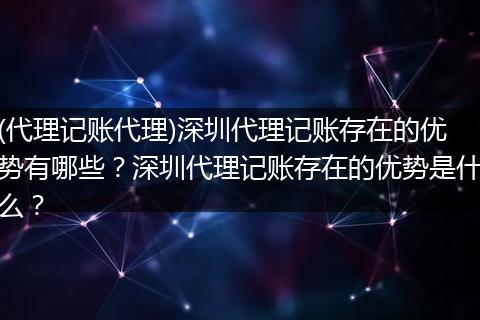 (代理记账代理)深圳代理记账存在的优势有哪些？深圳代理记账存在的优势是什么？