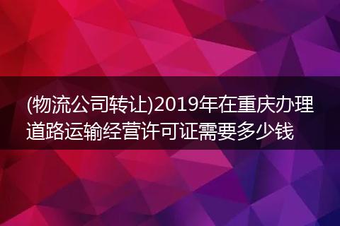 (物流公司转让)2019年在重庆办理道路运输经营许可证需要多少钱